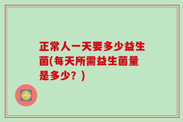 正常人一天要多少益生菌(每天所需益生菌量是多少？)