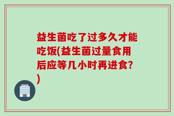 益生菌吃了过多久才能吃饭(益生菌过量食用后应等几小时再进食？)