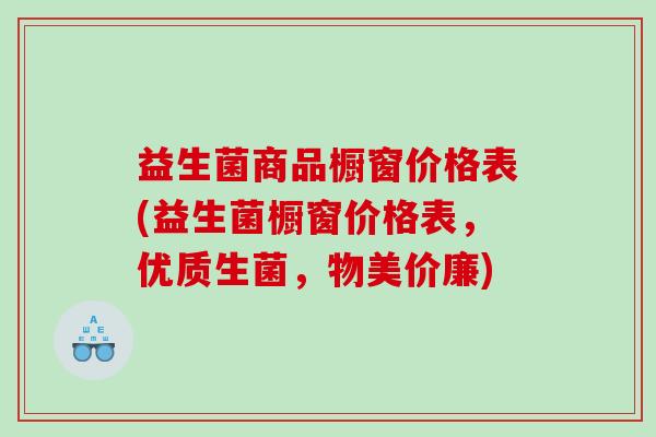 益生菌商品橱窗价格表(益生菌橱窗价格表，优质生菌，物美价廉)