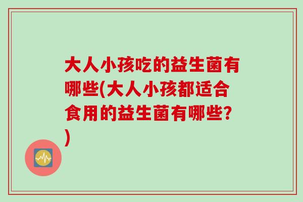 大人小孩吃的益生菌有哪些(大人小孩都适合食用的益生菌有哪些？)