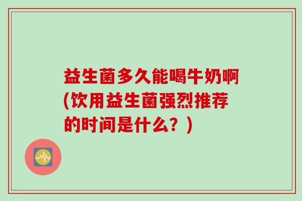 益生菌多久能喝牛奶啊(饮用益生菌强烈推荐的时间是什么?) 益生菌多久能喝牛奶啊(饮用益生菌强烈推荐的时间是什么?)