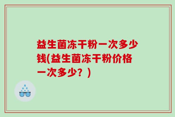 益生菌冻干粉一次多少钱(益生菌冻干粉价格一次多少？)