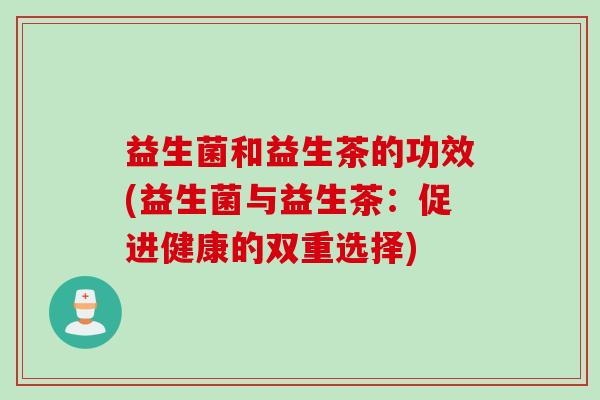 益生菌和益生茶的功效(益生菌与益生茶：促进健康的双重选择)