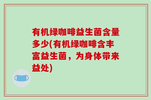 有机绿咖啡益生菌含量多少(有机绿咖啡含丰富益生菌,为身体带来益处) 有机绿咖啡益生菌含量多少(有机绿咖啡含丰富益生菌,为身体带来益处)