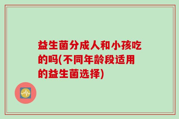 益生菌分成人和小孩吃的吗(不同年龄段适用的益生菌选择) 益生菌分成人和小孩吃的吗(不同年龄段适用的益生菌选择)