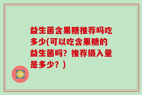 益生菌含果糖推荐吗吃多少(可以吃含果糖的益生菌吗?推荐摄入量是多少?) 益生菌含果糖推荐吗吃多少(可以吃含果糖的益生菌吗?推荐摄入量是多少?)