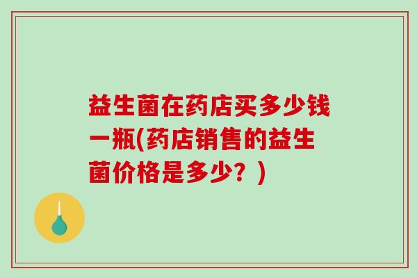 益生菌在药店买多少钱一瓶(药店销售的益生菌价格是多少?) 益生菌在药店买多少钱一瓶(药店销售的益生菌价格是多少?)