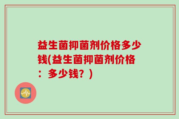 益生菌抑菌剂价格多少钱(益生菌抑菌剂价格:多少钱?) 益生菌抑菌剂价格多少钱(益生菌抑菌剂价格:多少钱?)
