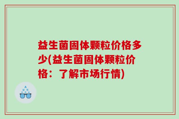 益生菌固体颗粒价格多少(益生菌固体颗粒价格:了解市场行情) 益生菌固体颗粒价格多少(益生菌固体颗粒价格:了解市场行情)