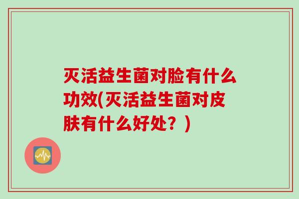 灭活益生菌对脸有什么功效(灭活益生菌对皮肤有什么好处？)