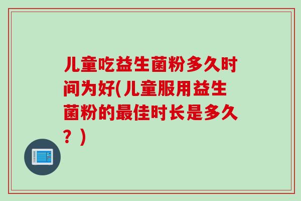 儿童吃益生菌粉多久时间为好(儿童服用益生菌粉的佳时长是多久?) 儿童吃益生菌粉多久时间为好(儿童服用益生菌粉的佳时长是多久?)