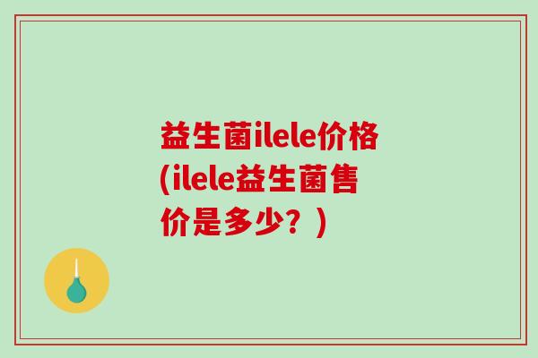 益生菌ilele价格(ilele益生菌售价是多少?) 益生菌ilele价格(ilele益生菌售价是多少?)
