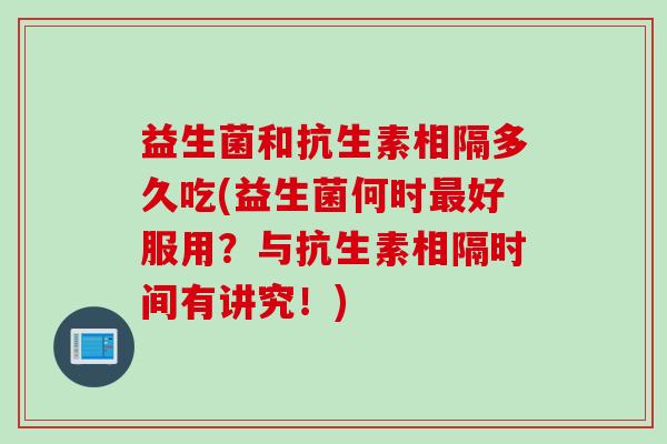 益生菌和抗生素相隔多久吃(益生菌何时好服用?与抗生素相隔时间有讲究!) 益生菌和抗生素相隔多久吃(益生菌何时好服用?与抗生素相隔时间有讲究!)
