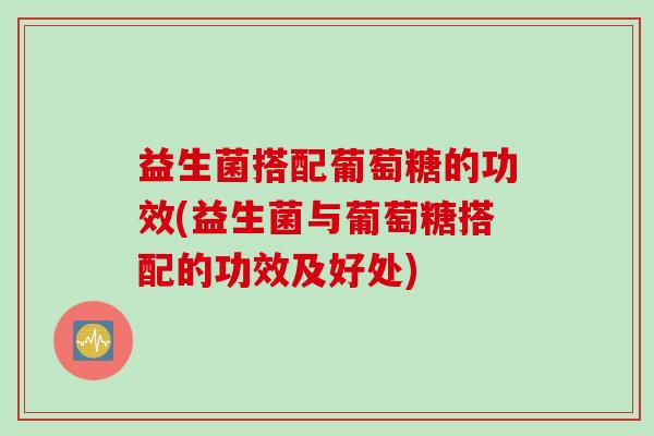 益生菌搭配葡萄糖的功效(益生菌与葡萄糖搭配的功效及好处)