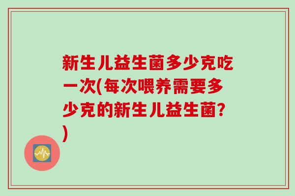 新生儿益生菌多少克吃一次(每次喂养需要多少克的新生儿益生菌?) 新生儿益生菌多少克吃一次(每次喂养需要多少克的新生儿益生菌?)