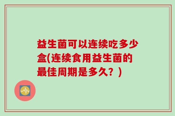 益生菌可以连续吃多少盒(连续食用益生菌的最佳周期是多久？)