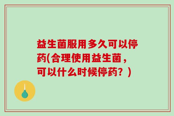益生菌服用多久可以停药(合理使用益生菌,可以什么时候停药?) 益生菌服用多久可以停药(合理使用益生菌,可以什么时候停药?)