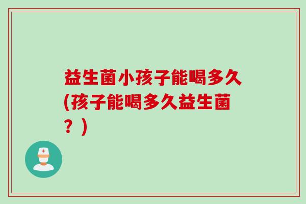 益生菌小孩子能喝多久(孩子能喝多久益生菌?) 益生菌小孩子能喝多久(孩子能喝多久益生菌?)