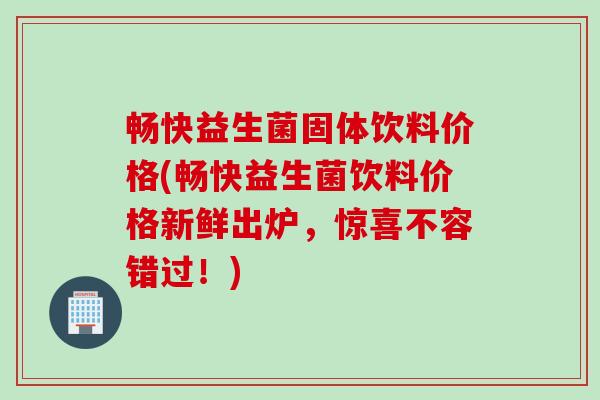 畅快益生菌固体饮料价格(畅快益生菌饮料价格新鲜出炉,惊喜不容错过!) 畅快益生菌固体饮料价格(畅快益生菌饮料价格新鲜出炉,惊喜不容错过!)