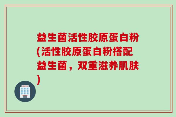 益生菌活性胶原蛋白粉(活性胶原蛋白粉搭配益生菌,双重滋养) 益生菌活性胶原蛋白粉(活性胶原蛋白粉搭配益生菌,双重滋养)