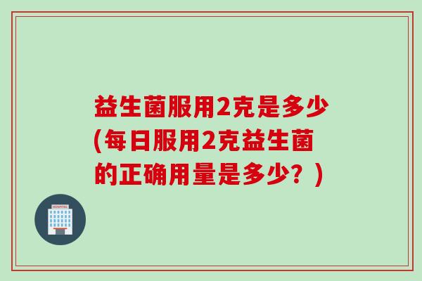 益生菌服用2克是多少(每日服用2克益生菌的正确用量是多少?) 益生菌服用2克是多少(每日服用2克益生菌的正确用量是多少?)