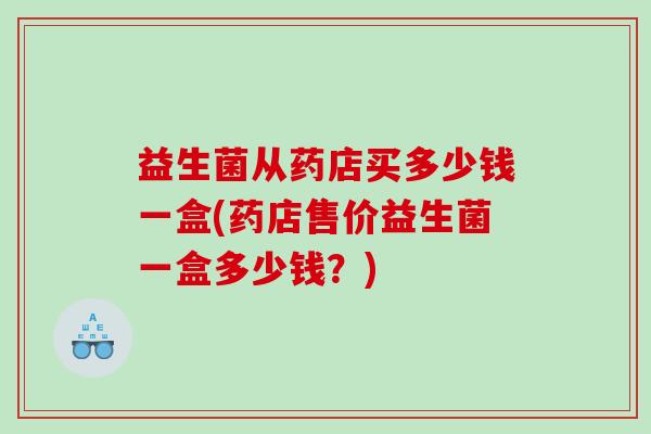 益生菌从药店买多少钱一盒(药店售价益生菌一盒多少钱?) 益生菌从药店买多少钱一盒(药店售价益生菌一盒多少钱?)