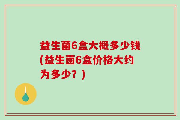 益生菌6盒大概多少钱(益生菌6盒价格大约为多少?) 益生菌6盒大概多少钱(益生菌6盒价格大约为多少?)