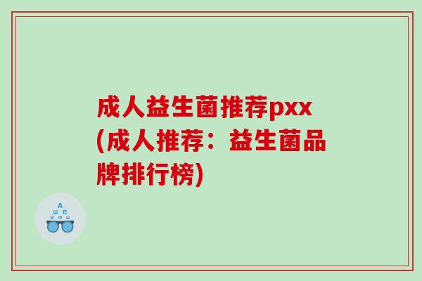 成人益生菌推荐pxx(成人推荐:益生菌品牌排行榜) 成人益生菌推荐pxx(成人推荐:益生菌品牌排行榜)