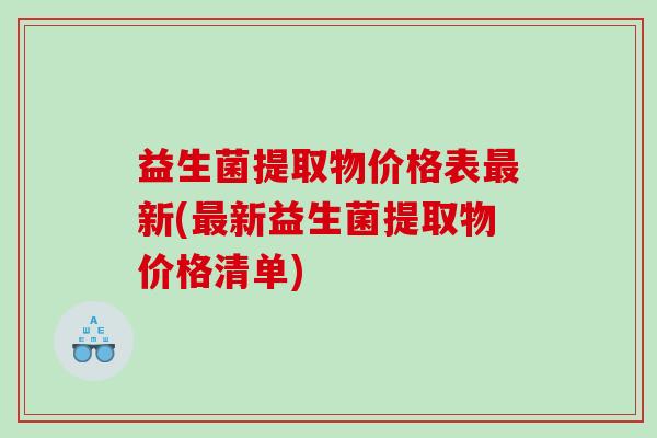 益生菌提取物价格表新(新益生菌提取物价格清单) 益生菌提取物价格表新(新益生菌提取物价格清单)