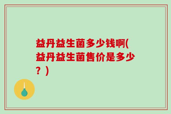 益丹益生菌多少钱啊(益丹益生菌售价是多少?) 益丹益生菌多少钱啊(益丹益生菌售价是多少?)