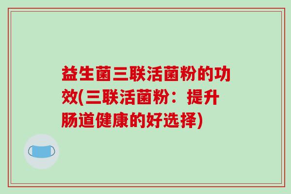 益生菌三联活菌粉的功效(三联活菌粉:提升肠道健康的好选择) 益生菌三联活菌粉的功效(三联活菌粉:提升肠道健康的好选择)