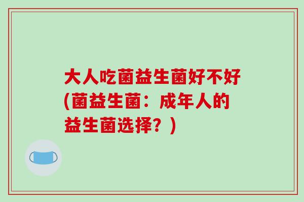大人吃菌益生菌好不好(菌益生菌:成年人的益生菌选择?) 大人吃菌益生菌好不好(菌益生菌:成年人的益生菌选择?)