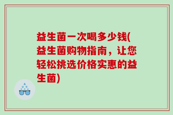 益生菌一次喝多少钱(益生菌购物指南,让您轻松挑选价格实惠的益生菌) 益生菌一次喝多少钱(益生菌购物指南,让您轻松挑选价格实惠的益生菌)