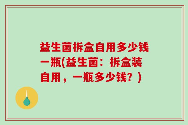 益生菌拆盒自用多少钱一瓶(益生菌:拆盒装自用,一瓶多少钱?) 益生菌拆盒自用多少钱一瓶(益生菌:拆盒装自用,一瓶多少钱?)