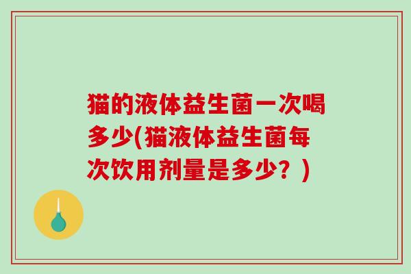 猫的液体益生菌一次喝多少(猫液体益生菌每次饮用剂量是多少？)
