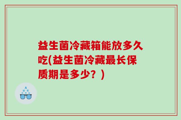 益生菌冷藏箱能放多久吃(益生菌冷藏长保质期是多少?) 益生菌冷藏箱能放多久吃(益生菌冷藏长保质期是多少?)