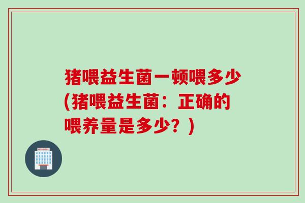 猪喂益生菌一顿喂多少(猪喂益生菌:正确的喂养量是多少?) 猪喂益生菌一顿喂多少(猪喂益生菌:正确的喂养量是多少?)