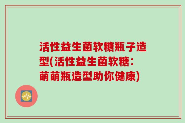 活性益生菌软糖瓶子造型(活性益生菌软糖：萌萌瓶造型助你健康)