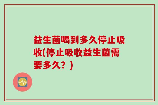 益生菌喝到多久停止吸收(停止吸收益生菌需要多久?) 益生菌喝到多久停止吸收(停止吸收益生菌需要多久?)