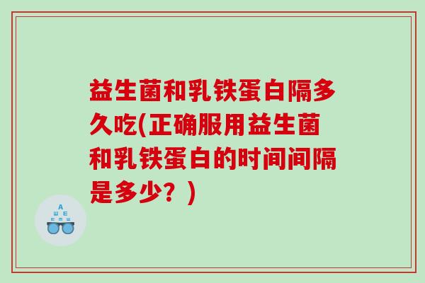 益生菌和乳铁蛋白隔多久吃(正确服用益生菌和乳铁蛋白的时间间隔是多少?) 益生菌和乳铁蛋白隔多久吃(正确服用益生菌和乳铁蛋白的时间间隔是多少?)