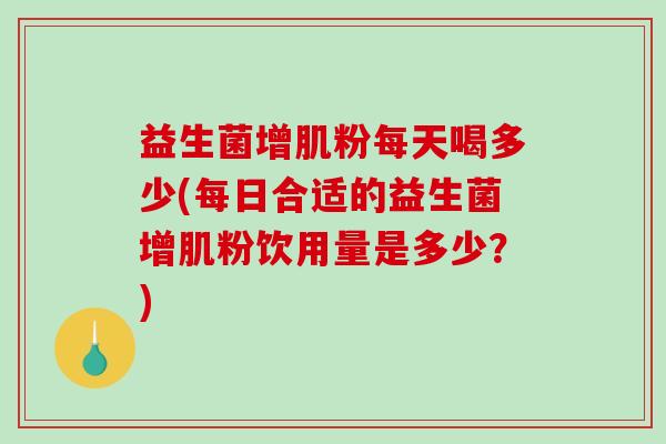 益生菌增肌粉每天喝多少(每日合适的益生菌增肌粉饮用量是多少?) 益生菌增肌粉每天喝多少(每日合适的益生菌增肌粉饮用量是多少?)