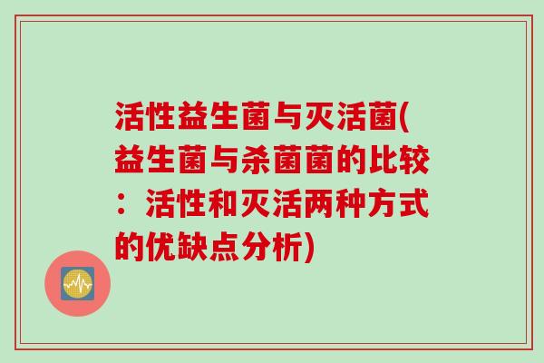 活性益生菌与灭活菌(益生菌与杀菌菌的比较:活性和灭活两种方式的优缺点分析) 活性益生菌与灭活菌(益生菌与杀菌菌的比较:活性和灭活两种方式的优缺点分析)