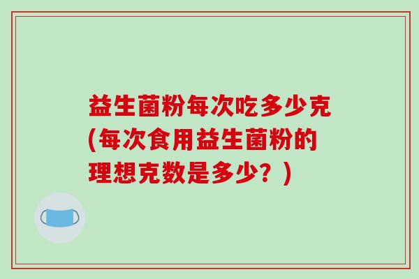 益生菌粉每次吃多少克(每次食用益生菌粉的理想克数是多少?) 益生菌粉每次吃多少克(每次食用益生菌粉的理想克数是多少?)