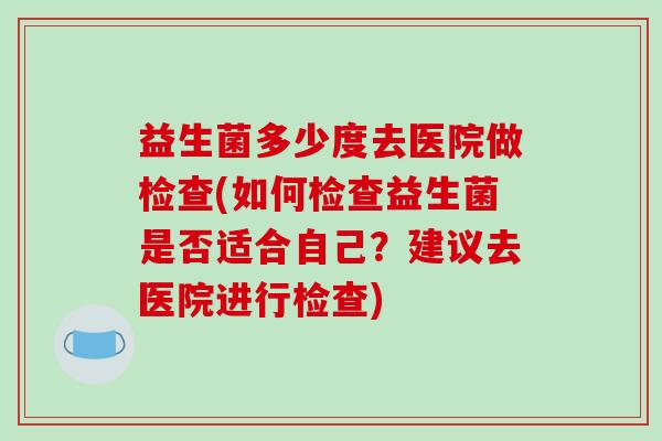 益生菌多少度去医院做检查(如何检查益生菌是否适合自己?建议去医院进行检查) 益生菌多少度去医院做检查(如何检查益生菌是否适合自己?建议去医院进行检查)