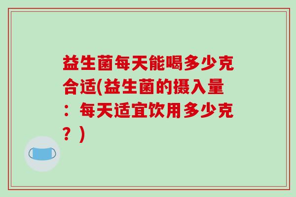 益生菌每天能喝多少克合适(益生菌的摄入量：每天适宜饮用多少克？)