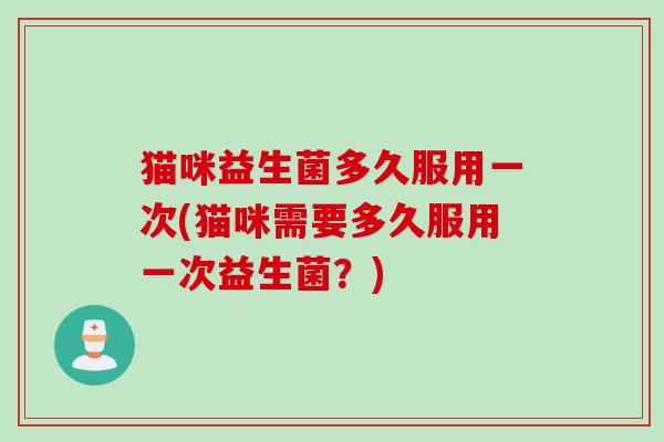 猫咪益生菌多久服用一次(猫咪需要多久服用一次益生菌？)