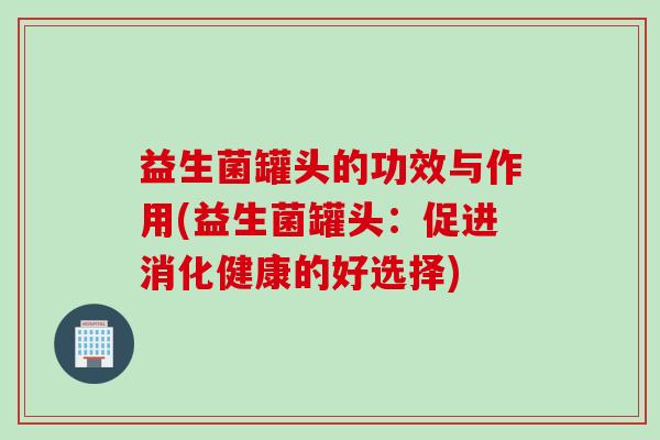 益生菌罐头的功效与作用(益生菌罐头：促进消化健康的好选择)