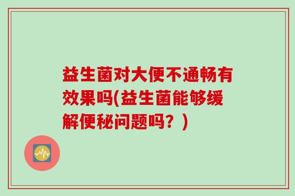 益生菌对大便不通畅有效果吗(益生菌能够缓解问题吗?) 益生菌对大便不通畅有效果吗(益生菌能够缓解问题吗?)