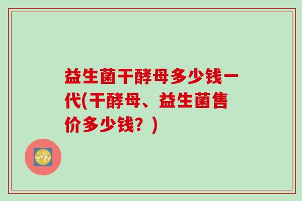 益生菌干酵母多少钱一代(干酵母、益生菌售价多少钱?) 益生菌干酵母多少钱一代(干酵母、益生菌售价多少钱?)