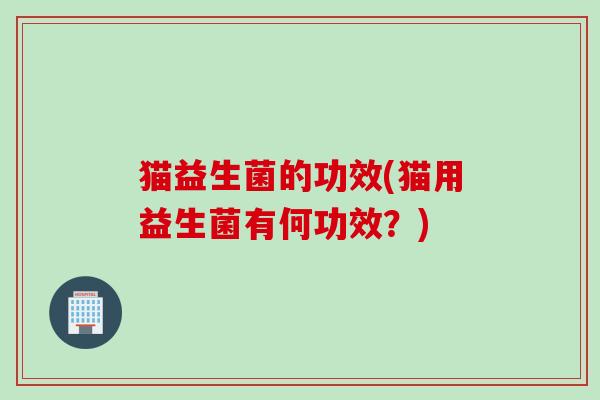 猫益生菌的功效(猫用益生菌有何功效?) 猫益生菌的功效(猫用益生菌有何功效?)
